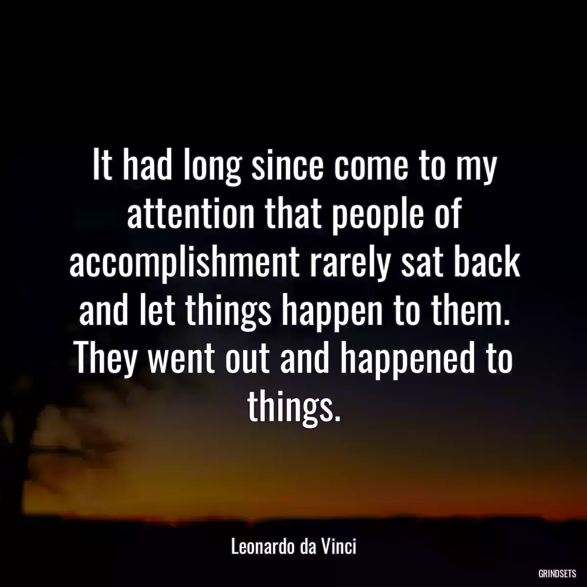 It had long since come to my attention that people of accomplishment rarely sat back and let things happen to them. They went out and happened to things.