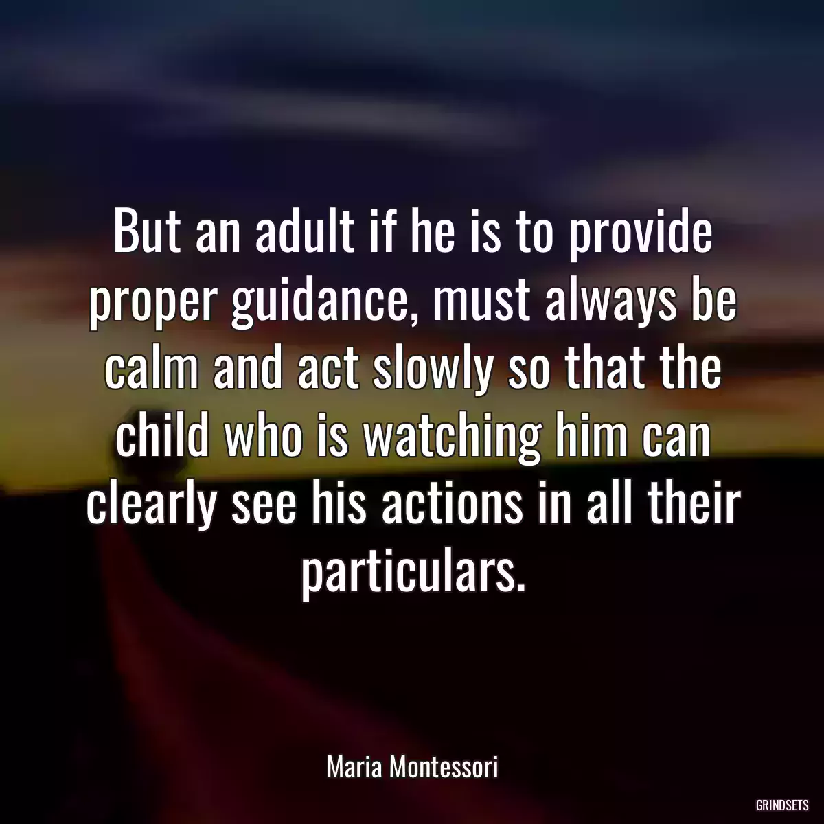 But an adult if he is to provide proper guidance, must always be calm and act slowly so that the child who is watching him can clearly see his actions in all their particulars.