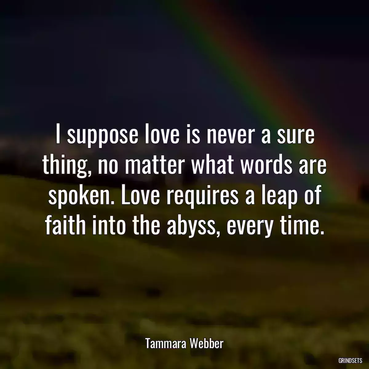 I suppose love is never a sure thing, no matter what words are spoken. Love requires a leap of faith into the abyss, every time.