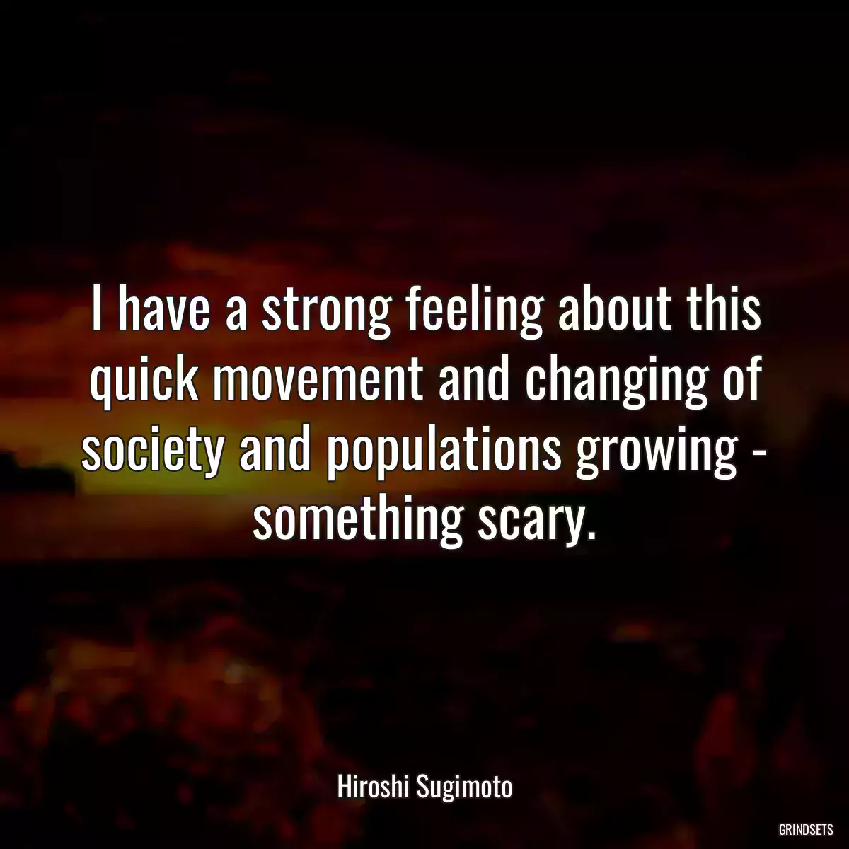 I have a strong feeling about this quick movement and changing of society and populations growing - something scary.