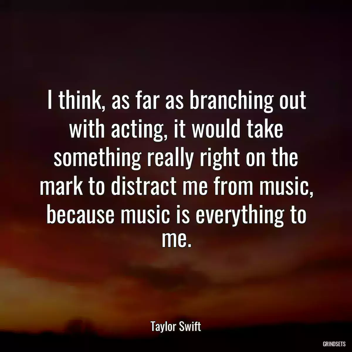 I think, as far as branching out with acting, it would take something really right on the mark to distract me from music, because music is everything to me.