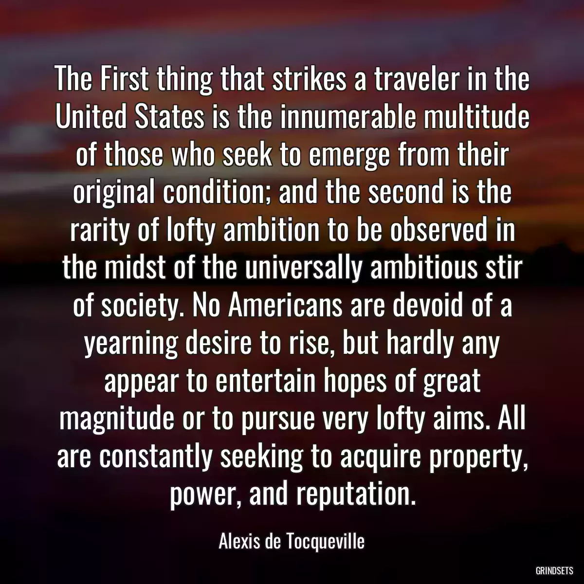 The First thing that strikes a traveler in the United States is the innumerable multitude of those who seek to emerge from their original condition; and the second is the rarity of lofty ambition to be observed in the midst of the universally ambitious stir of society. No Americans are devoid of a yearning desire to rise, but hardly any appear to entertain hopes of great magnitude or to pursue very lofty aims. All are constantly seeking to acquire property, power, and reputation.