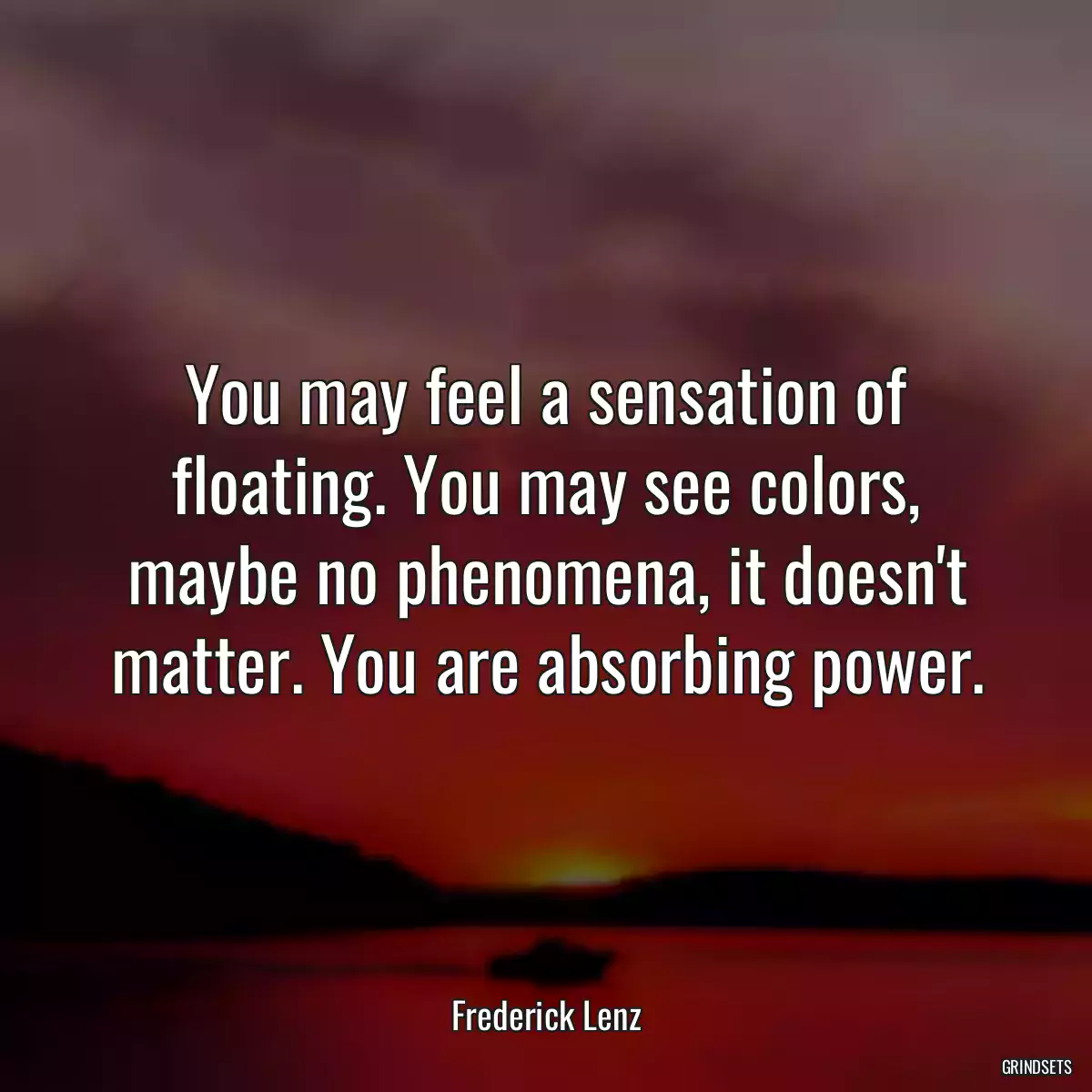 You may feel a sensation of floating. You may see colors, maybe no phenomena, it doesn\'t matter. You are absorbing power.