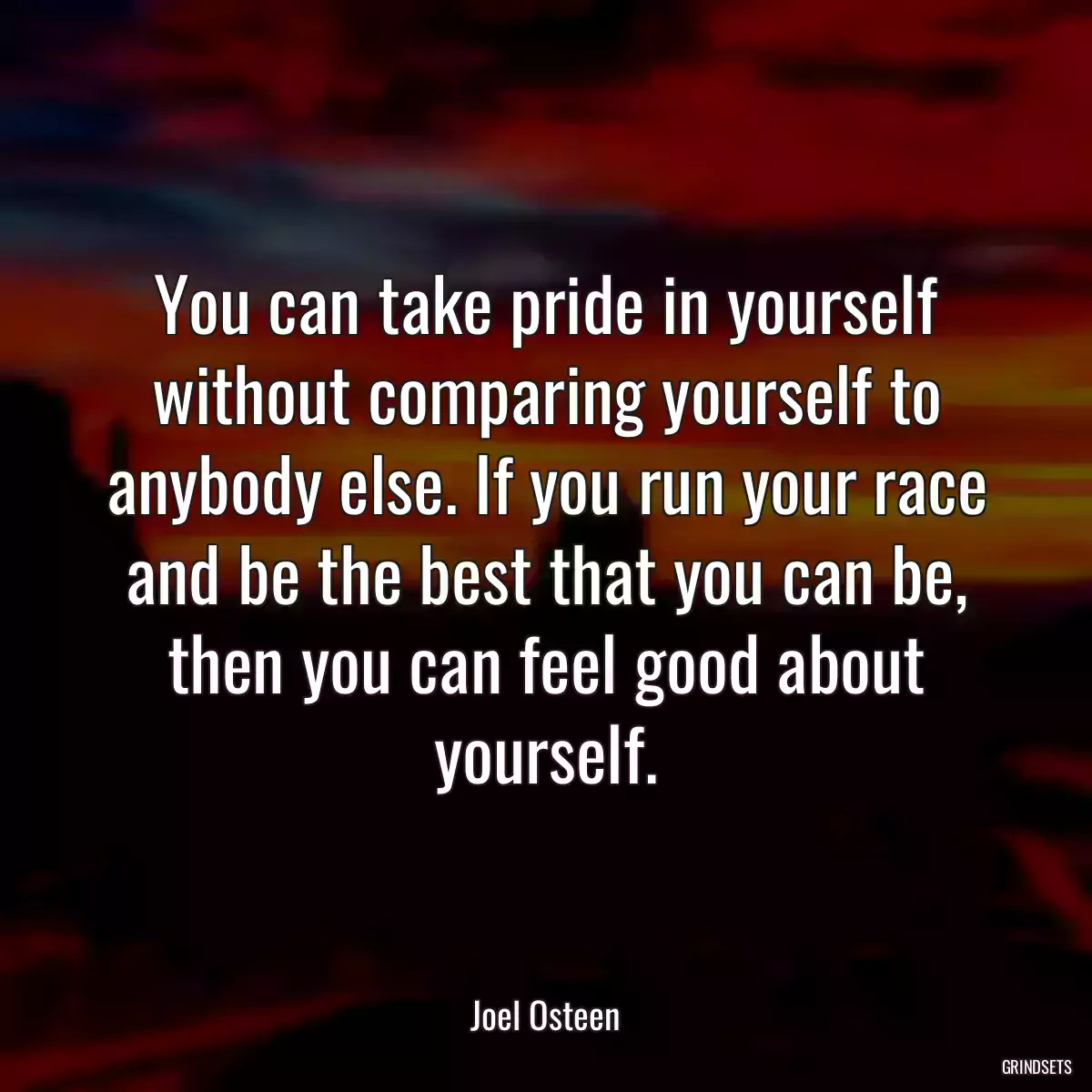 You can take pride in yourself without comparing yourself to anybody else. If you run your race and be the best that you can be, then you can feel good about yourself.