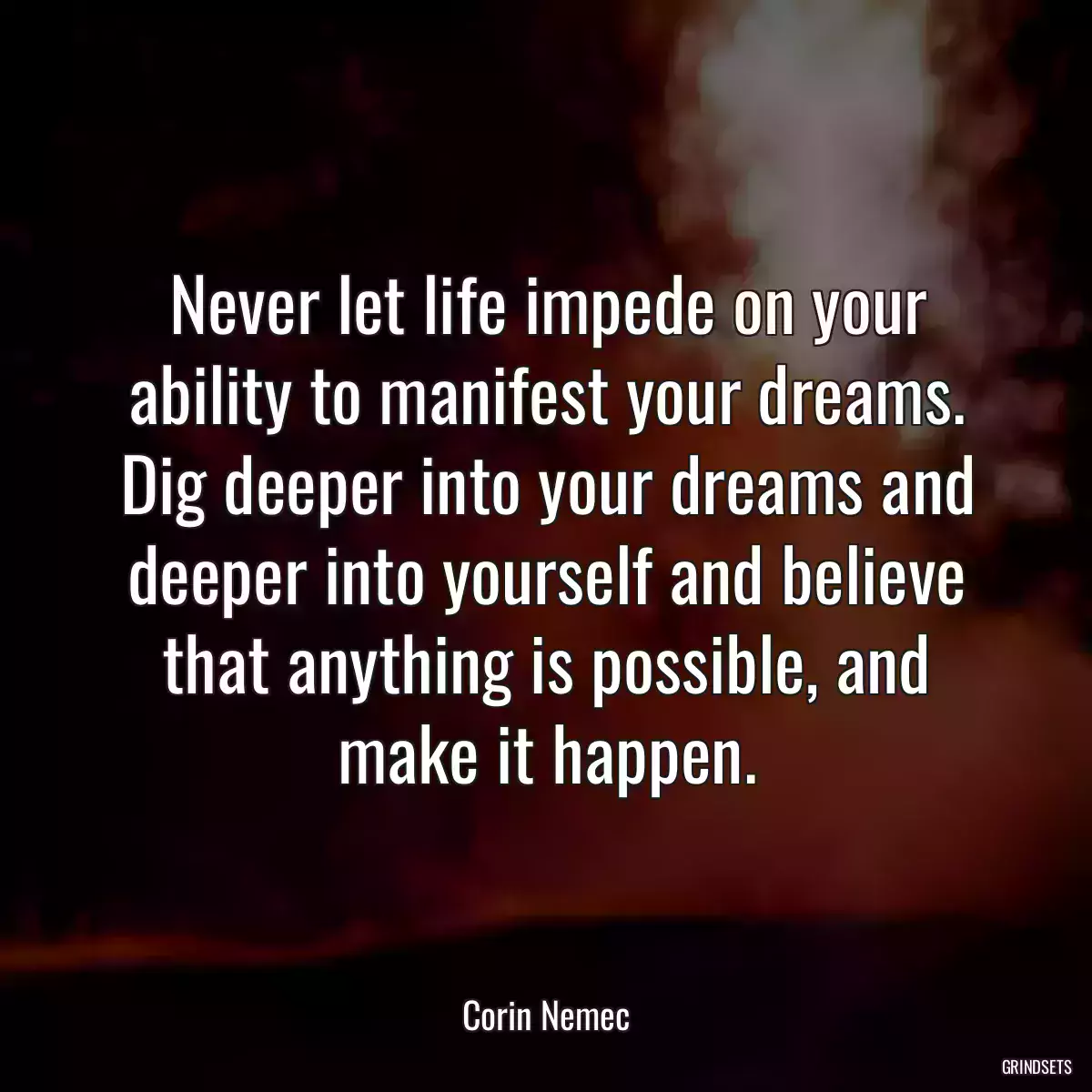 Never let life impede on your ability to manifest your dreams. Dig deeper into your dreams and deeper into yourself and believe that anything is possible, and make it happen.