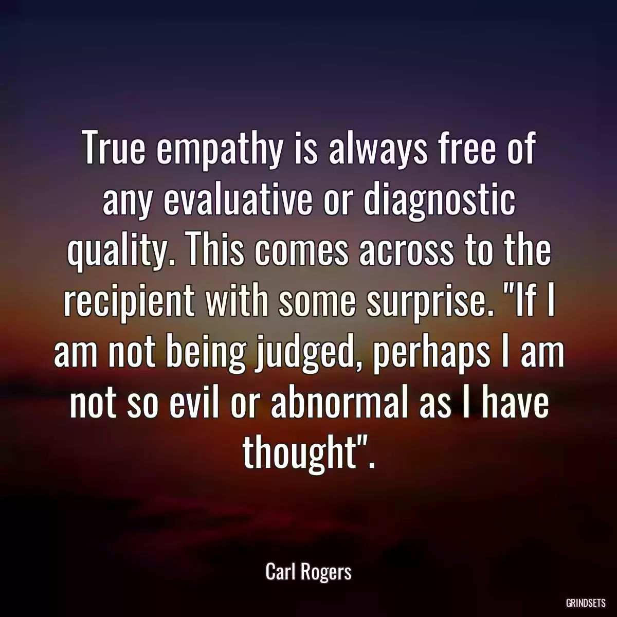 True empathy is always free of any evaluative or diagnostic quality. This comes across to the recipient with some surprise. \