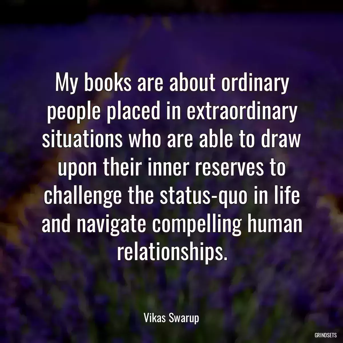 My books are about ordinary people placed in extraordinary situations who are able to draw upon their inner reserves to challenge the status-quo in life and navigate compelling human relationships.