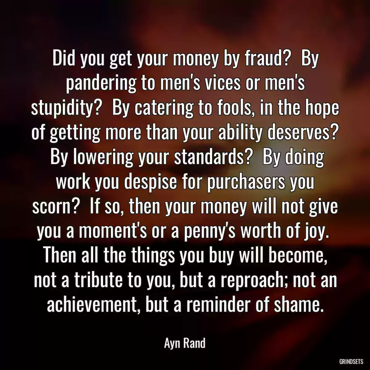 Did you get your money by fraud?  By pandering to men\'s vices or men\'s stupidity?  By catering to fools, in the hope of getting more than your ability deserves?  By lowering your standards?  By doing work you despise for purchasers you scorn?  If so, then your money will not give you a moment\'s or a penny\'s worth of joy.  Then all the things you buy will become, not a tribute to you, but a reproach; not an achievement, but a reminder of shame.