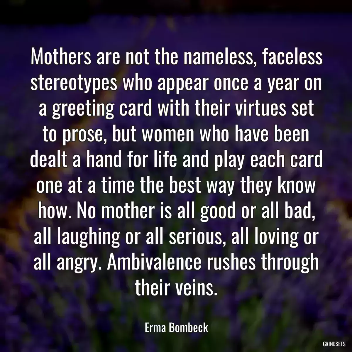 Mothers are not the nameless, faceless stereotypes who appear once a year on a greeting card with their virtues set to prose, but women who have been dealt a hand for life and play each card one at a time the best way they know how. No mother is all good or all bad, all laughing or all serious, all loving or all angry. Ambivalence rushes through their veins.