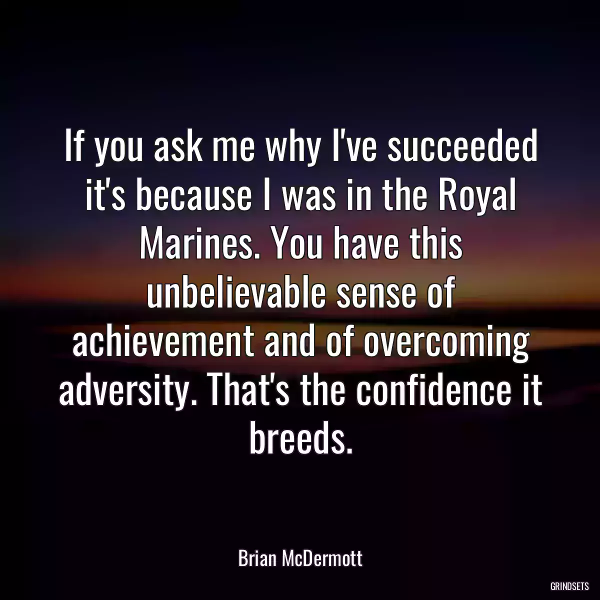 If you ask me why I\'ve succeeded it\'s because I was in the Royal Marines. You have this unbelievable sense of achievement and of overcoming adversity. That\'s the confidence it breeds.