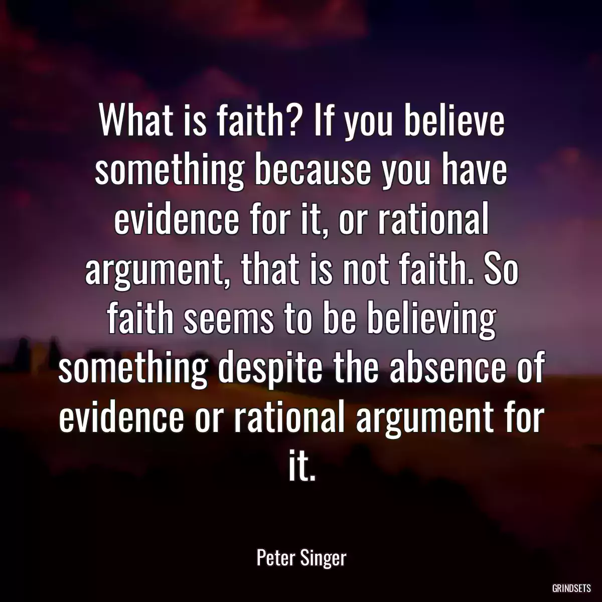 What is faith? If you believe something because you have evidence for it, or rational argument, that is not faith. So faith seems to be believing something despite the absence of evidence or rational argument for it.