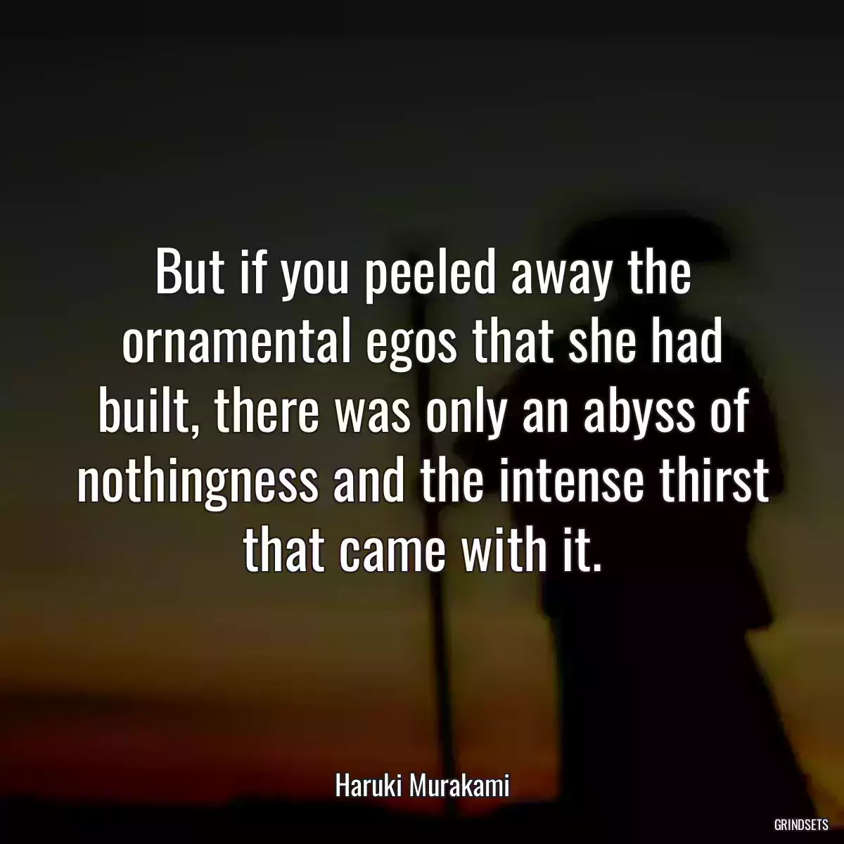 But if you peeled away the ornamental egos that she had built, there was only an abyss of nothingness and the intense thirst that came with it.