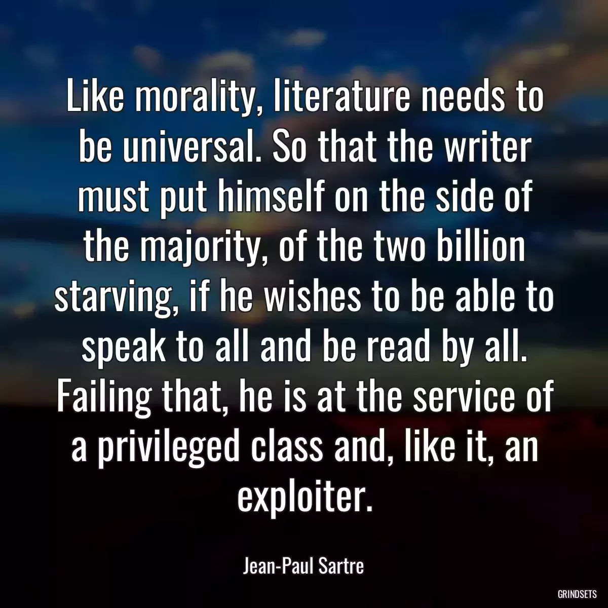 Like morality, literature needs to be universal. So that the writer must put himself on the side of the majority, of the two billion starving, if he wishes to be able to speak to all and be read by all. Failing that, he is at the service of a privileged class and, like it, an exploiter.