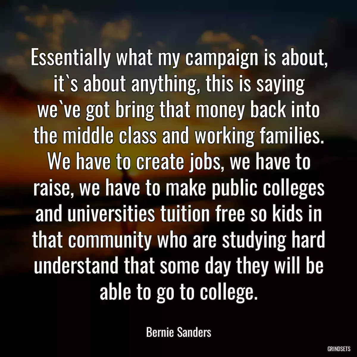 Essentially what my campaign is about, it`s about anything, this is saying we`ve got bring that money back into the middle class and working families. We have to create jobs, we have to raise, we have to make public colleges and universities tuition free so kids in that community who are studying hard understand that some day they will be able to go to college.