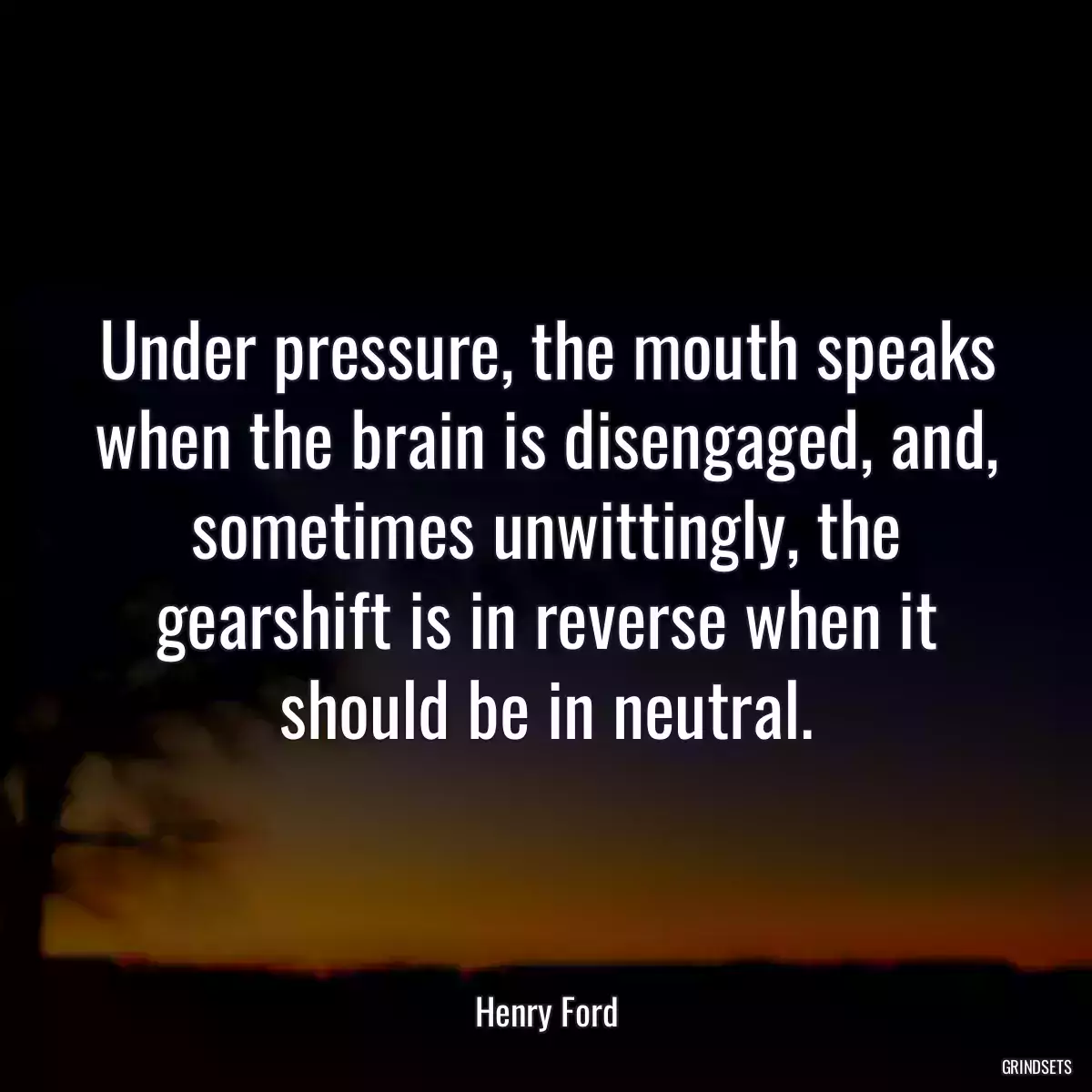 Under pressure, the mouth speaks when the brain is disengaged, and, sometimes unwittingly, the gearshift is in reverse when it should be in neutral.