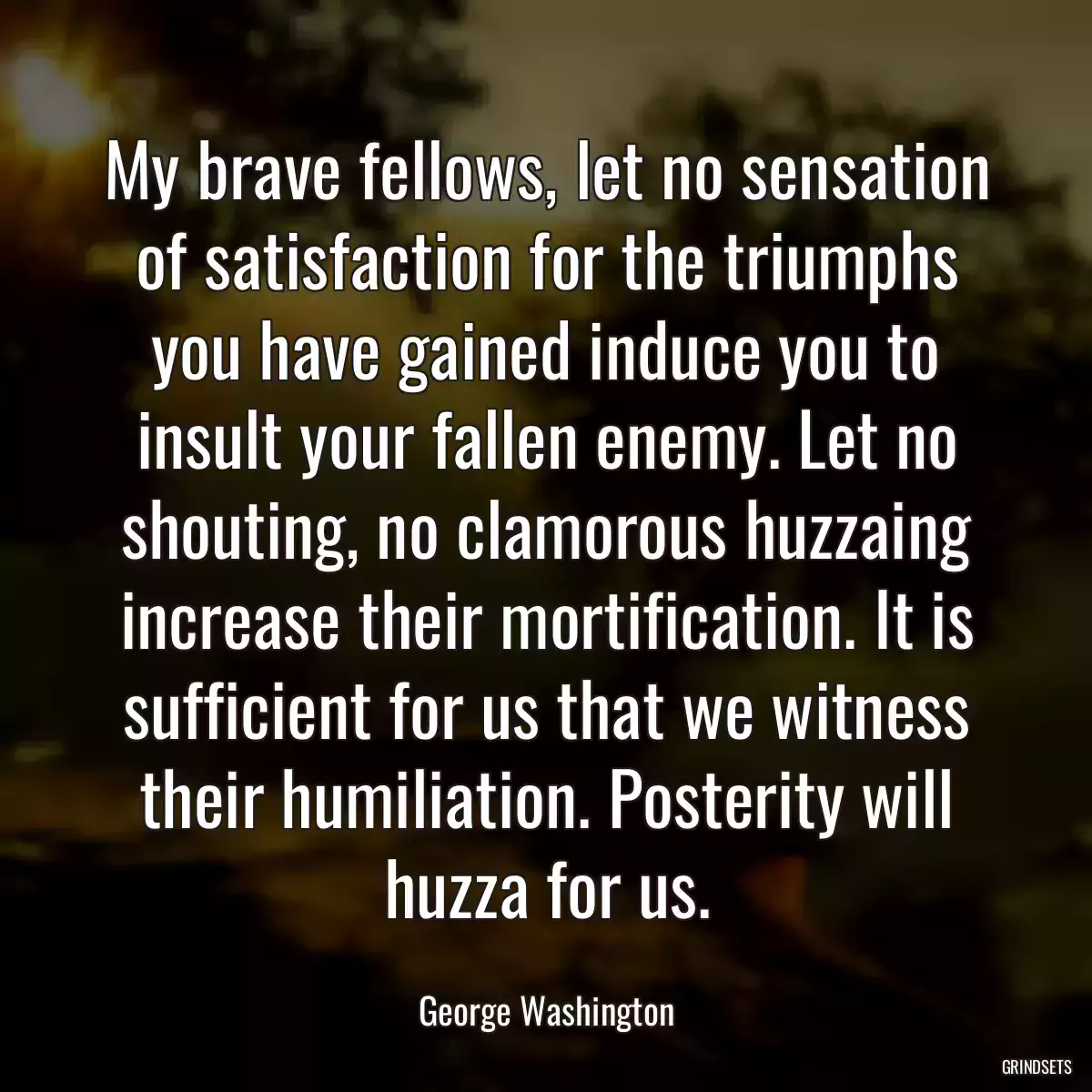 My brave fellows, let no sensation of satisfaction for the triumphs you have gained induce you to insult your fallen enemy. Let no shouting, no clamorous huzzaing increase their mortification. It is sufficient for us that we witness their humiliation. Posterity will huzza for us.