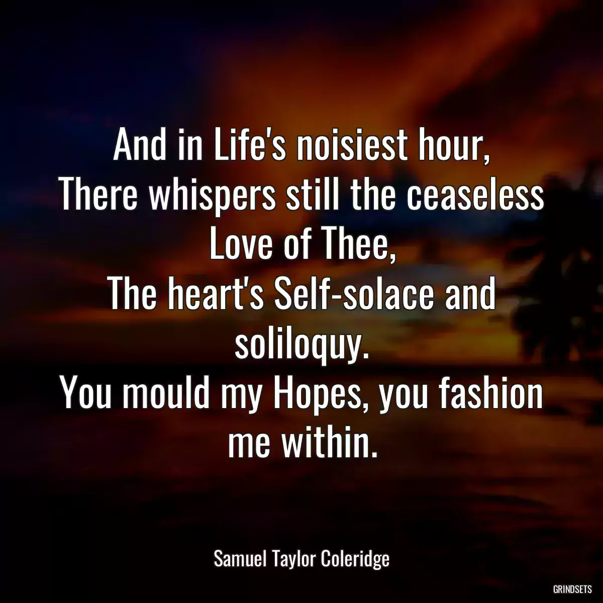 And in Life\'s noisiest hour,
There whispers still the ceaseless Love of Thee,
The heart\'s Self-solace and soliloquy.
You mould my Hopes, you fashion me within.