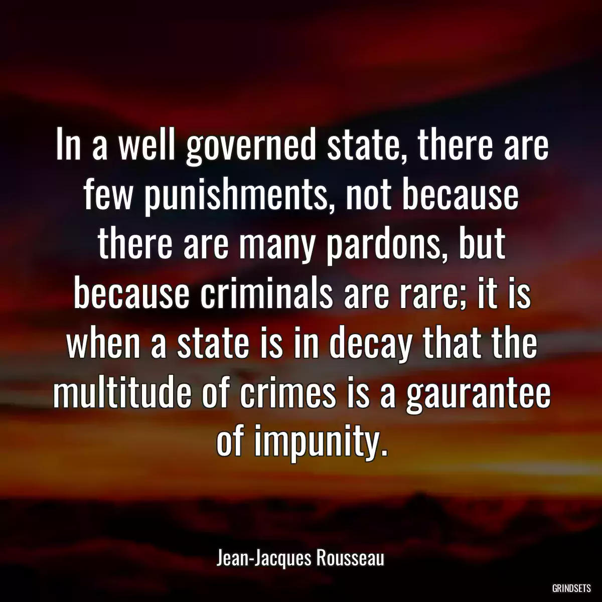 In a well governed state, there are few punishments, not because there are many pardons, but because criminals are rare; it is when a state is in decay that the multitude of crimes is a gaurantee of impunity.