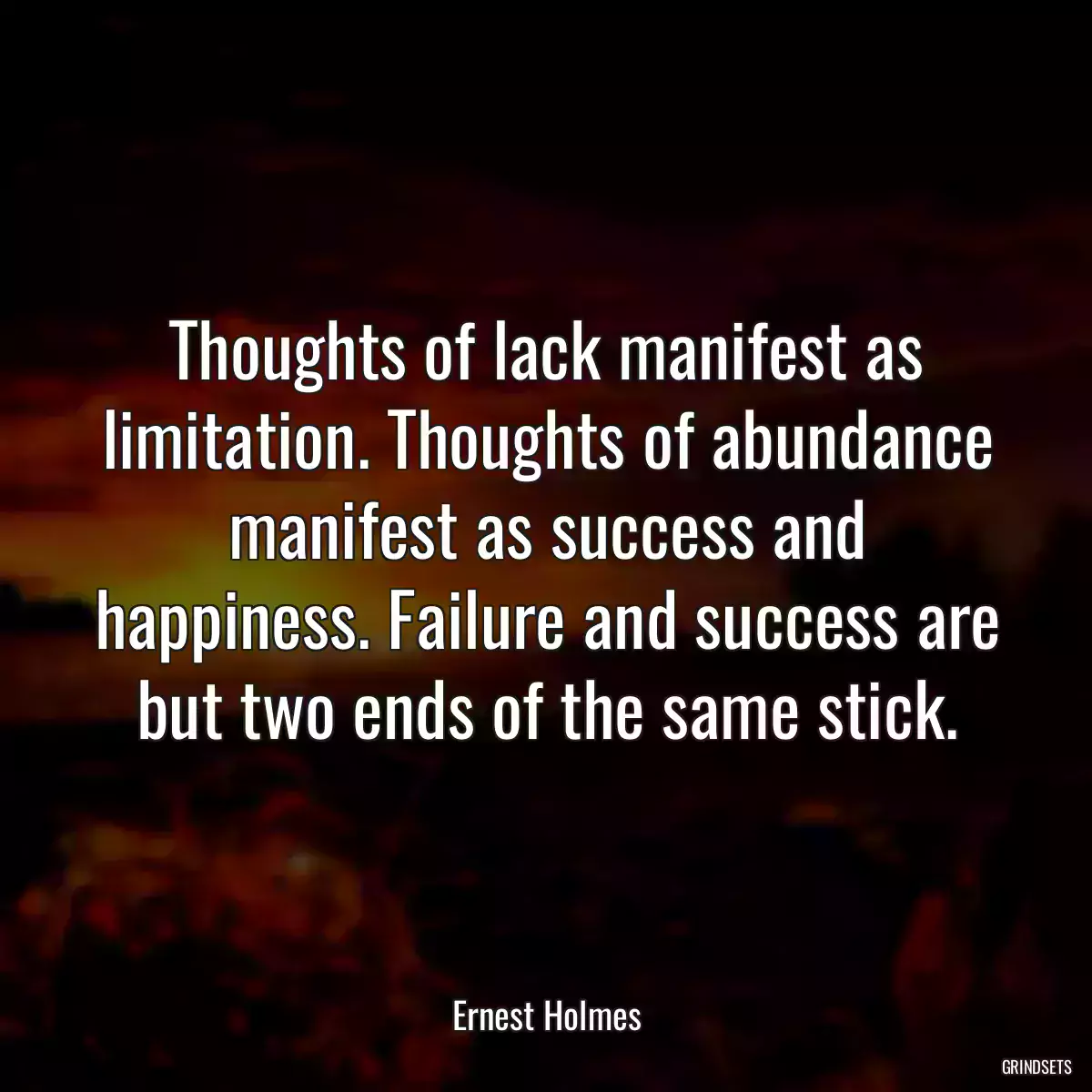 Thoughts of lack manifest as limitation. Thoughts of abundance manifest as success and happiness. Failure and success are but two ends of the same stick.