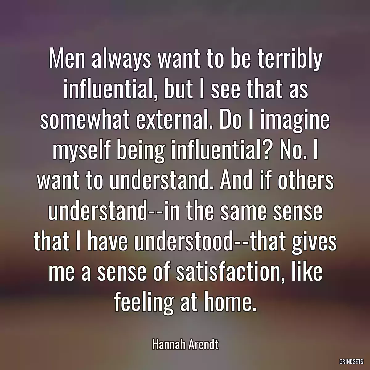 Men always want to be terribly influential, but I see that as somewhat external. Do I imagine myself being influential? No. I want to understand. And if others understand--in the same sense that I have understood--that gives me a sense of satisfaction, like feeling at home.