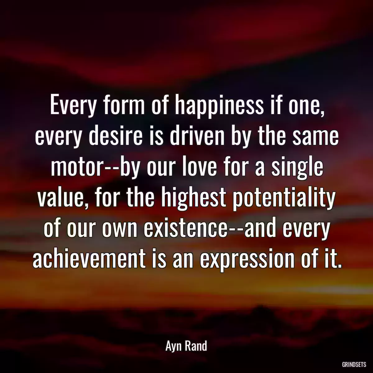 Every form of happiness if one, every desire is driven by the same motor--by our love for a single value, for the highest potentiality of our own existence--and every achievement is an expression of it.