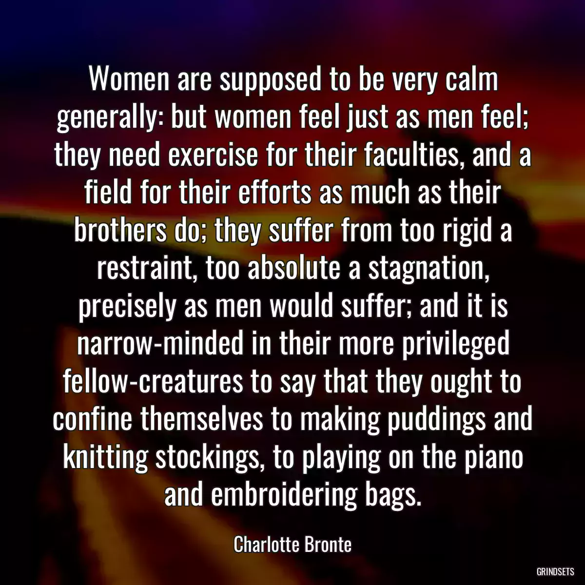 Women are supposed to be very calm generally: but women feel just as men feel; they need exercise for their faculties, and a field for their efforts as much as their brothers do; they suffer from too rigid a restraint, too absolute a stagnation, precisely as men would suffer; and it is narrow-minded in their more privileged fellow-creatures to say that they ought to confine themselves to making puddings and knitting stockings, to playing on the piano and embroidering bags.