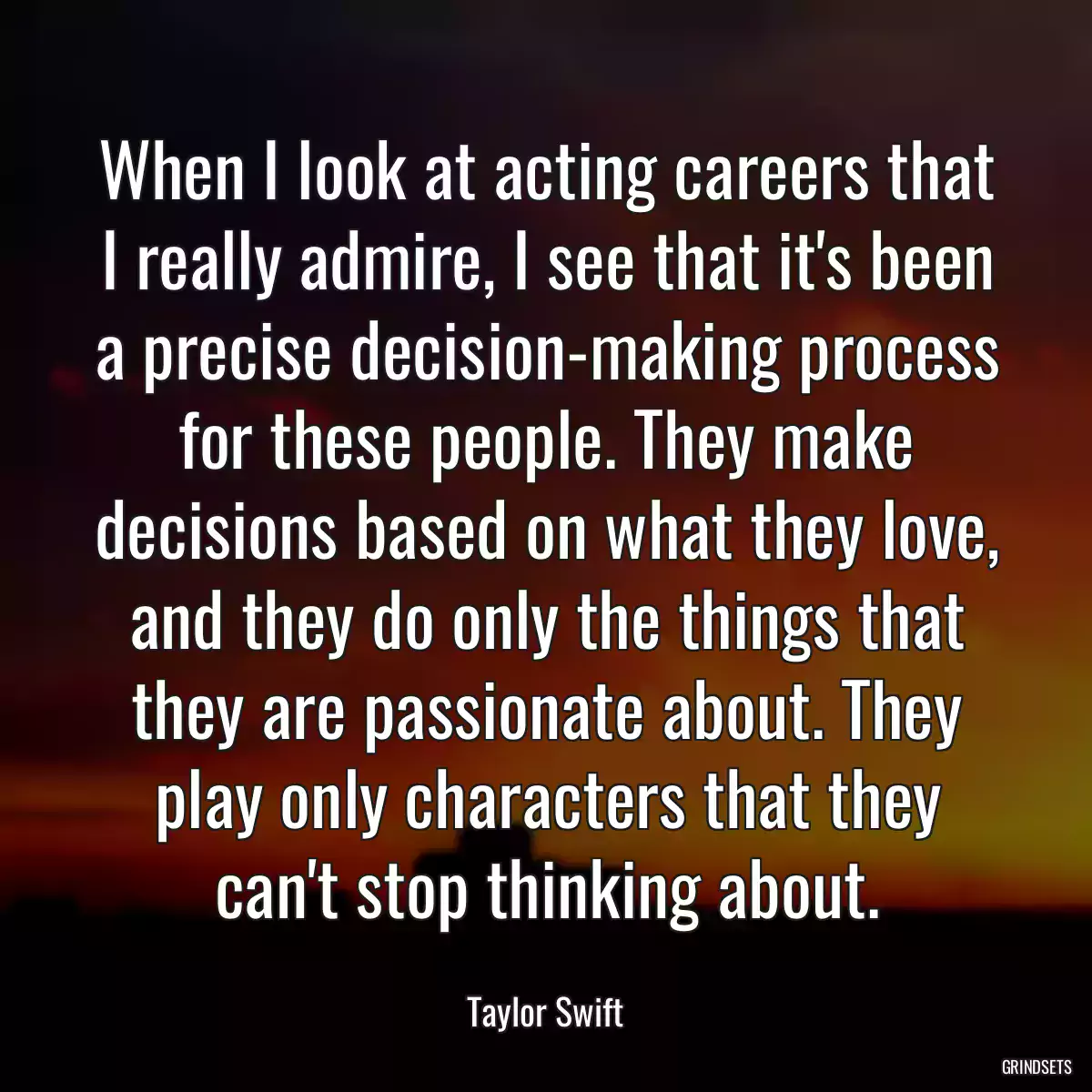 When I look at acting careers that I really admire, I see that it\'s been a precise decision-making process for these people. They make decisions based on what they love, and they do only the things that they are passionate about. They play only characters that they can\'t stop thinking about.