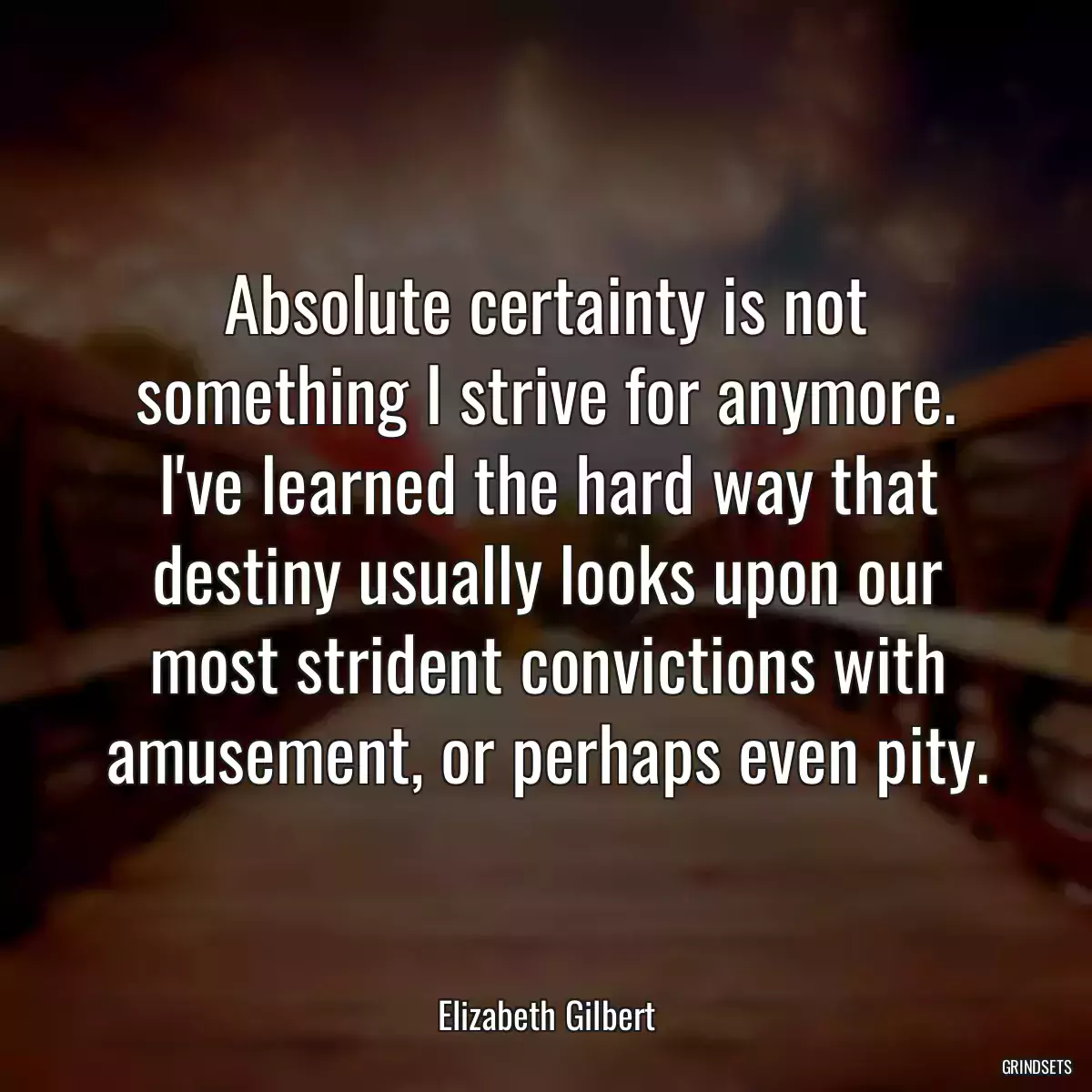 Absolute certainty is not something I strive for anymore. I\'ve learned the hard way that destiny usually looks upon our most strident convictions with amusement, or perhaps even pity.