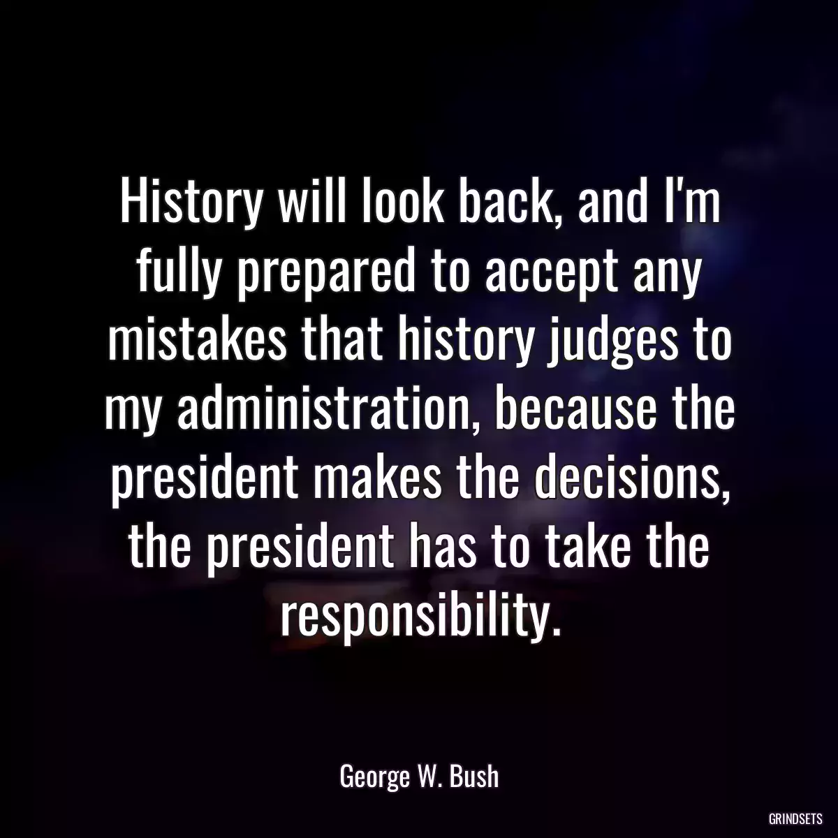 History will look back, and I\'m fully prepared to accept any mistakes that history judges to my administration, because the president makes the decisions, the president has to take the responsibility.