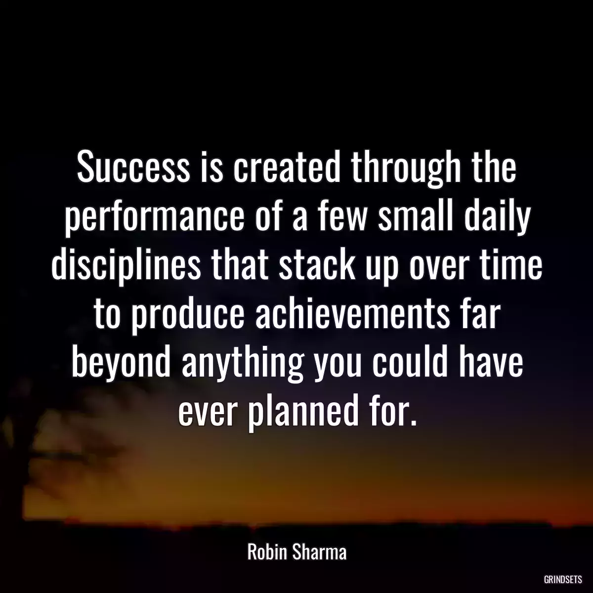 Success is created through the performance of a few small daily disciplines that stack up over time to produce achievements far beyond anything you could have ever planned for.