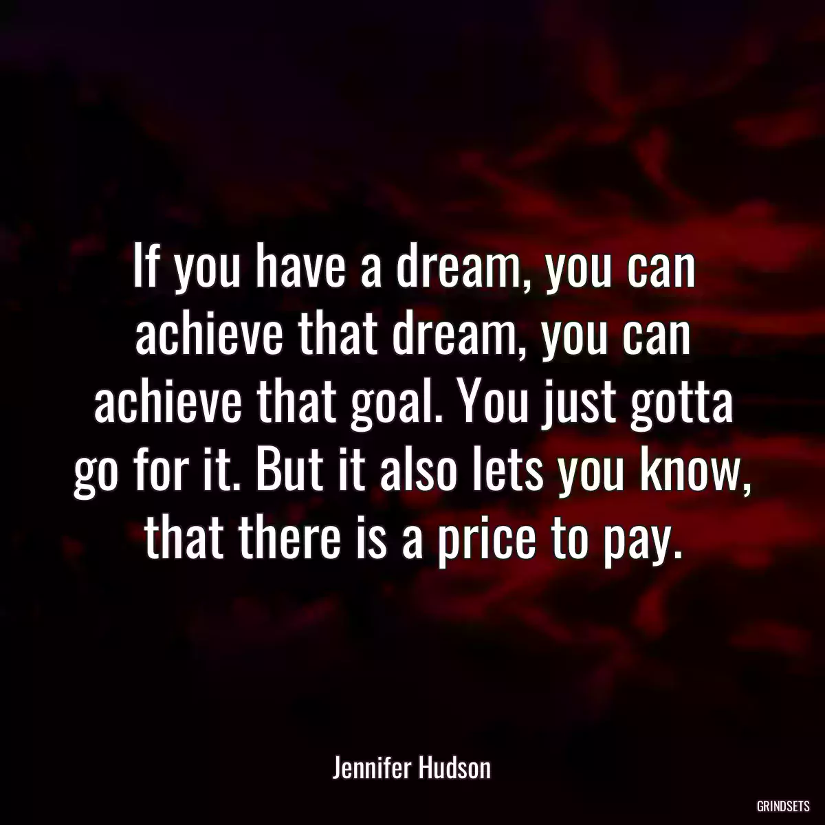 If you have a dream, you can achieve that dream, you can achieve that goal. You just gotta go for it. But it also lets you know, that there is a price to pay.