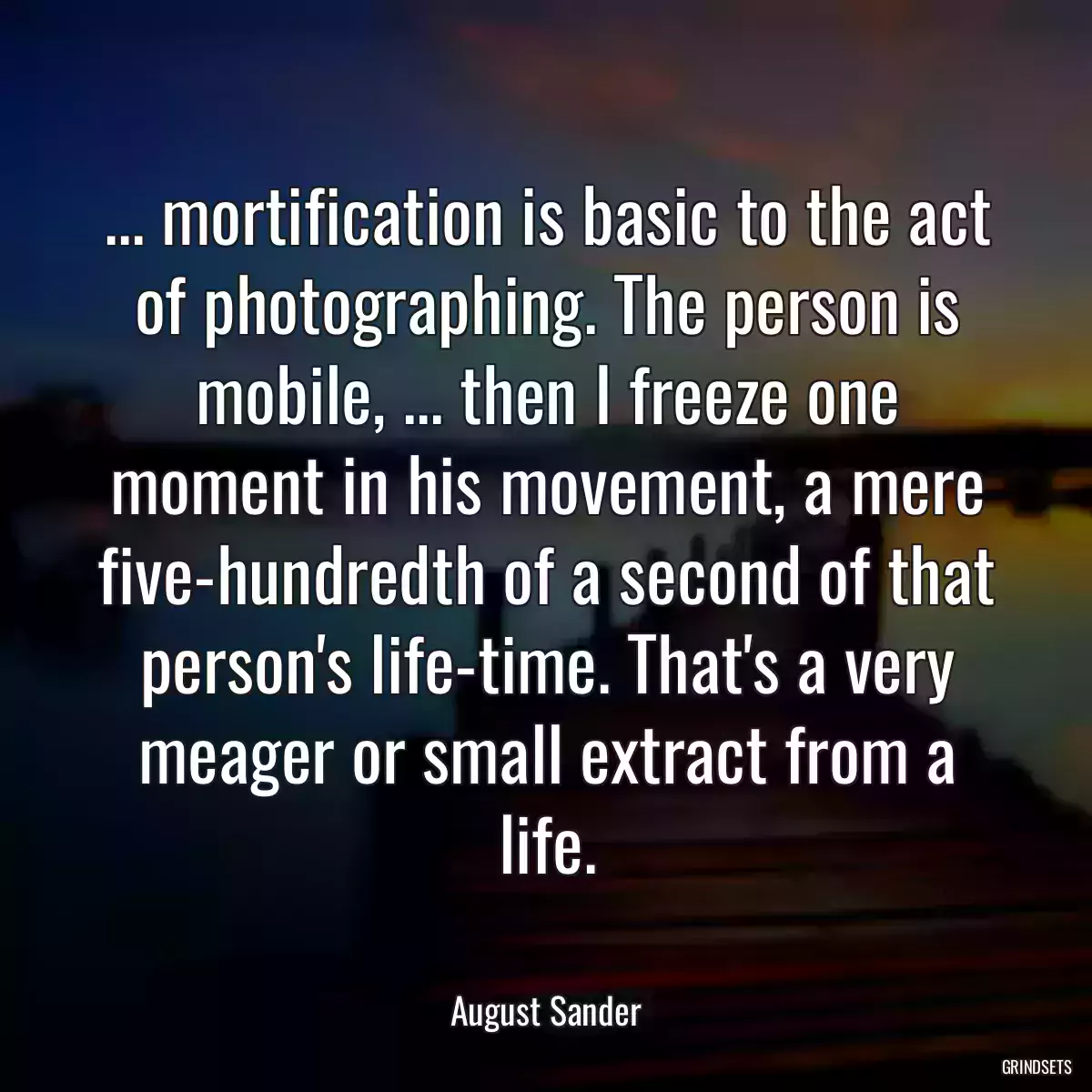 ... mortification is basic to the act of photographing. The person is mobile, ... then I freeze one moment in his movement, a mere five-hundredth of a second of that person\'s life-time. That\'s a very meager or small extract from a life.