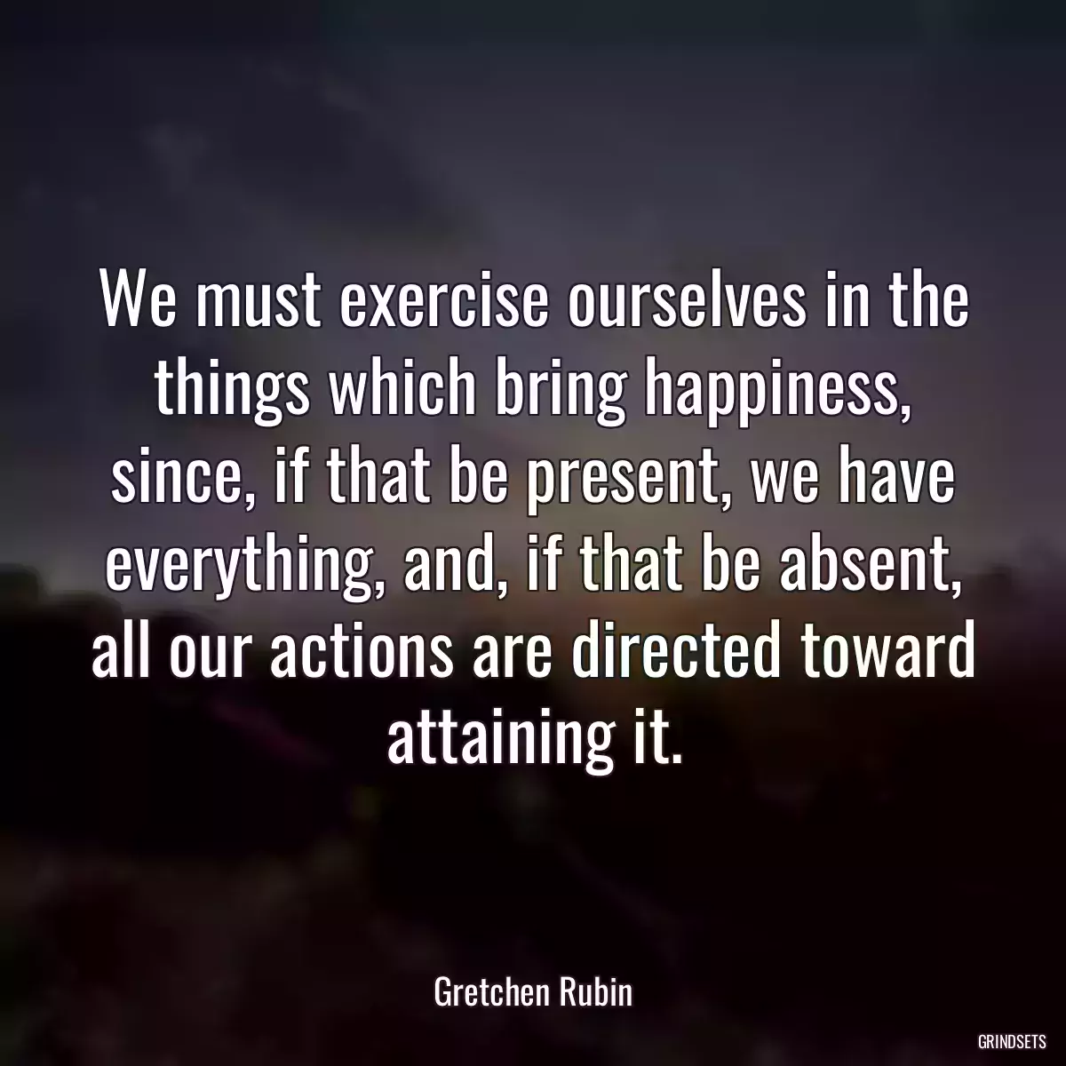 We must exercise ourselves in the things which bring happiness, since, if that be present, we have everything, and, if that be absent, all our actions are directed toward attaining it.