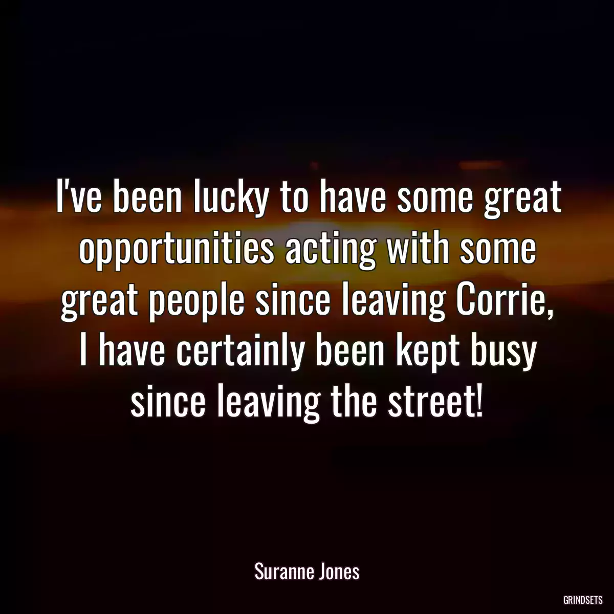 I\'ve been lucky to have some great opportunities acting with some great people since leaving Corrie, I have certainly been kept busy since leaving the street!