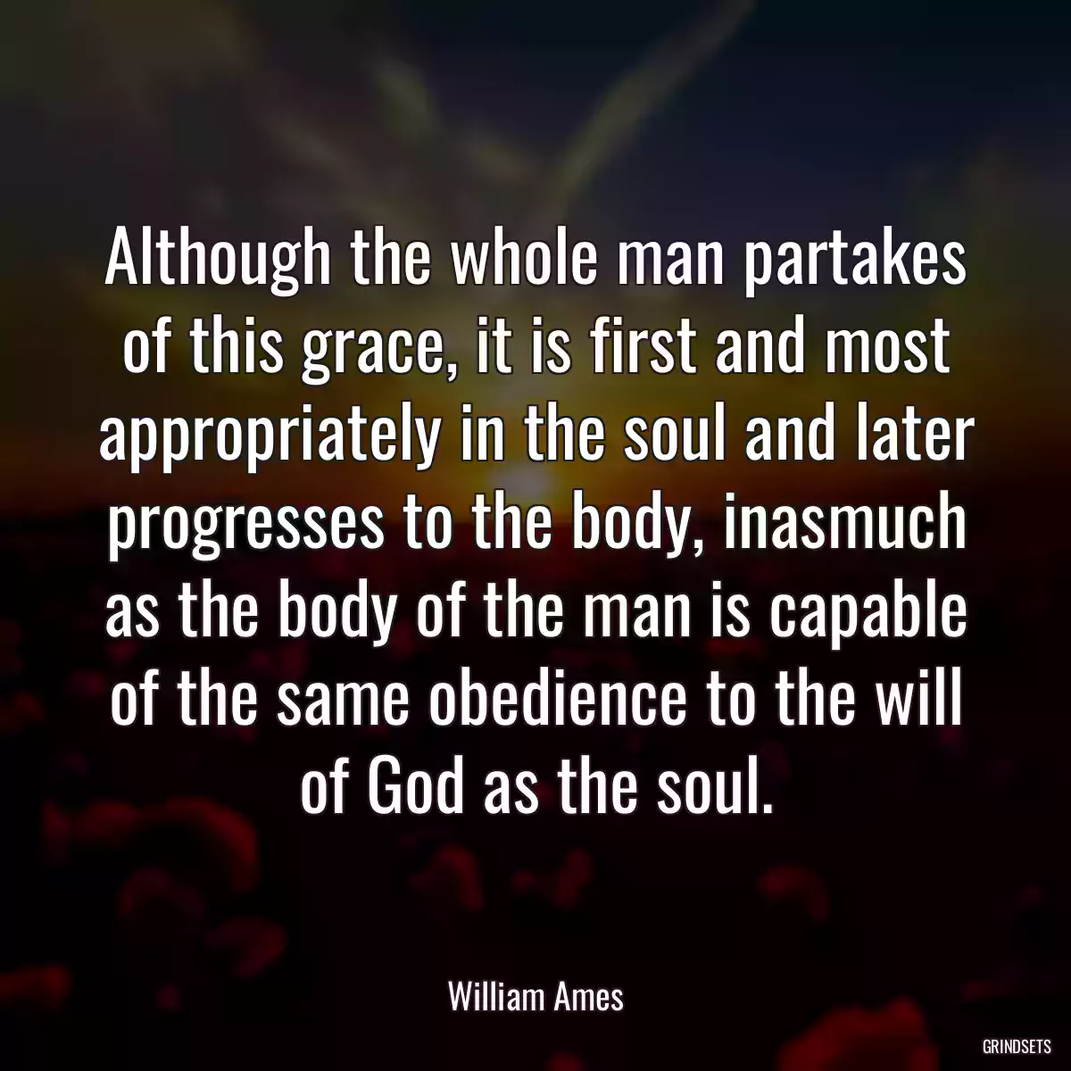 Although the whole man partakes of this grace, it is first and most appropriately in the soul and later progresses to the body, inasmuch as the body of the man is capable of the same obedience to the will of God as the soul.