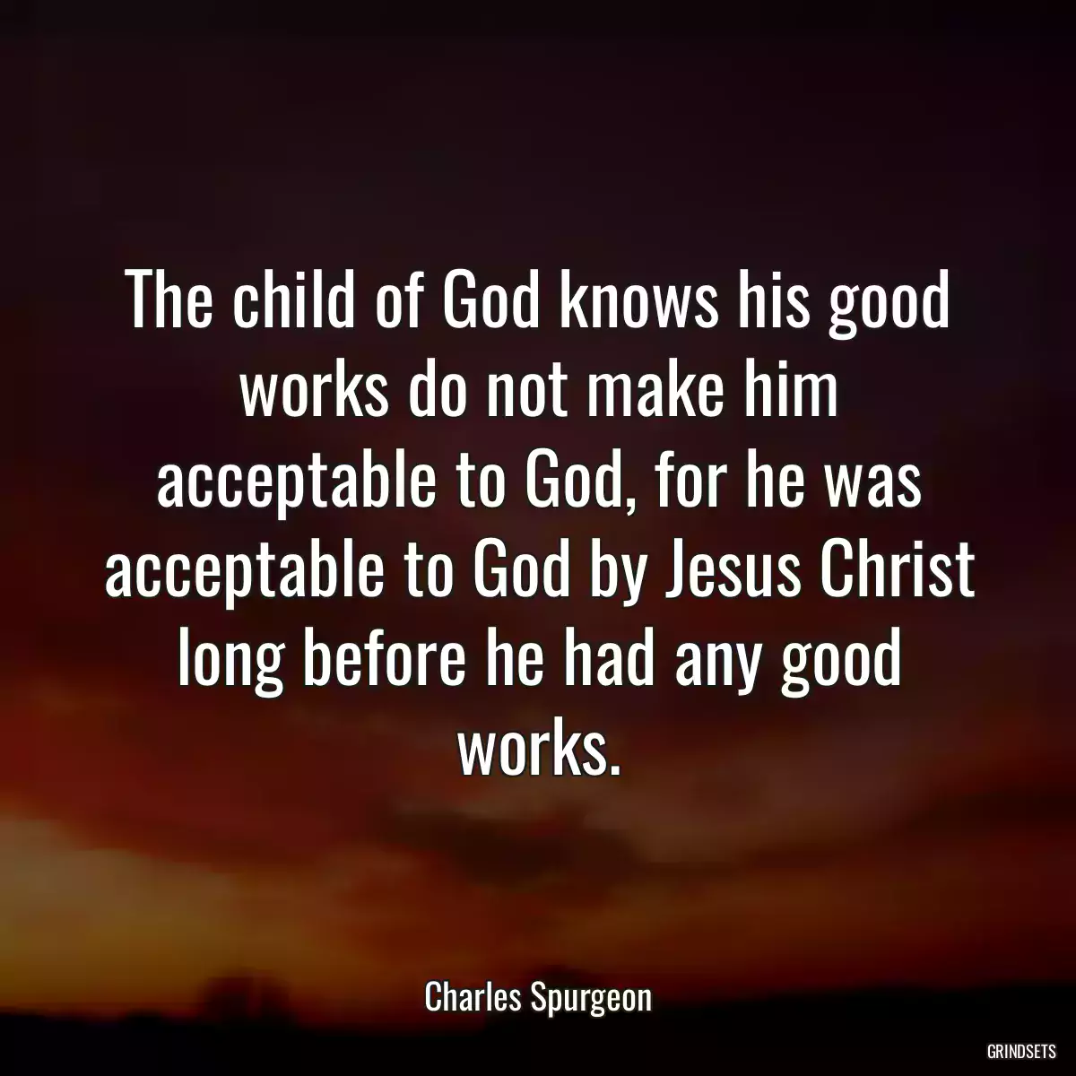 The child of God knows his good works do not make him acceptable to God, for he was acceptable to God by Jesus Christ long before he had any good works.