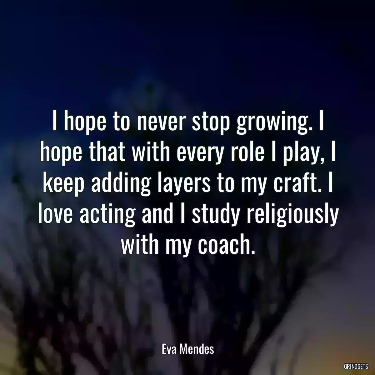 I hope to never stop growing. I hope that with every role I play, I keep adding layers to my craft. I love acting and I study religiously with my coach.