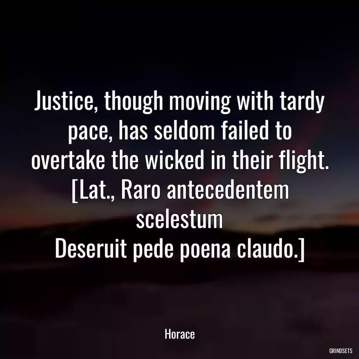 Justice, though moving with tardy pace, has seldom failed to overtake the wicked in their flight.
[Lat., Raro antecedentem scelestum
Deseruit pede poena claudo.]