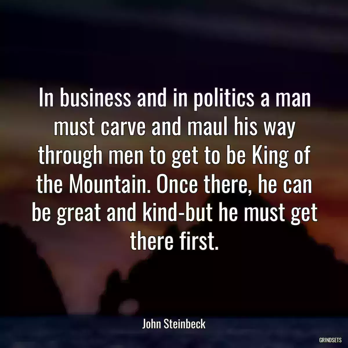 In business and in politics a man must carve and maul his way through men to get to be King of the Mountain. Once there, he can be great and kind-but he must get there first.