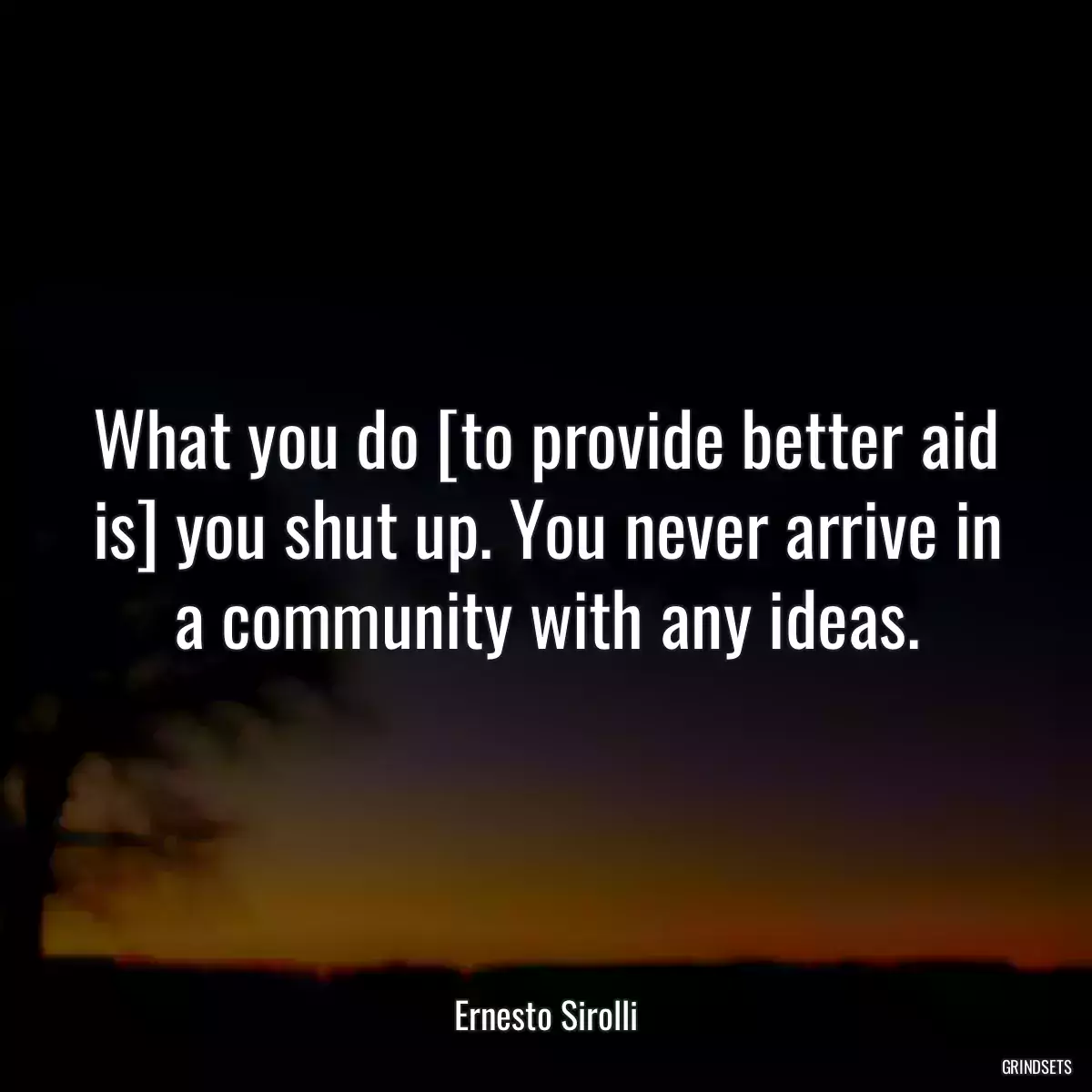 What you do [to provide better aid is] you shut up. You never arrive in a community with any ideas.