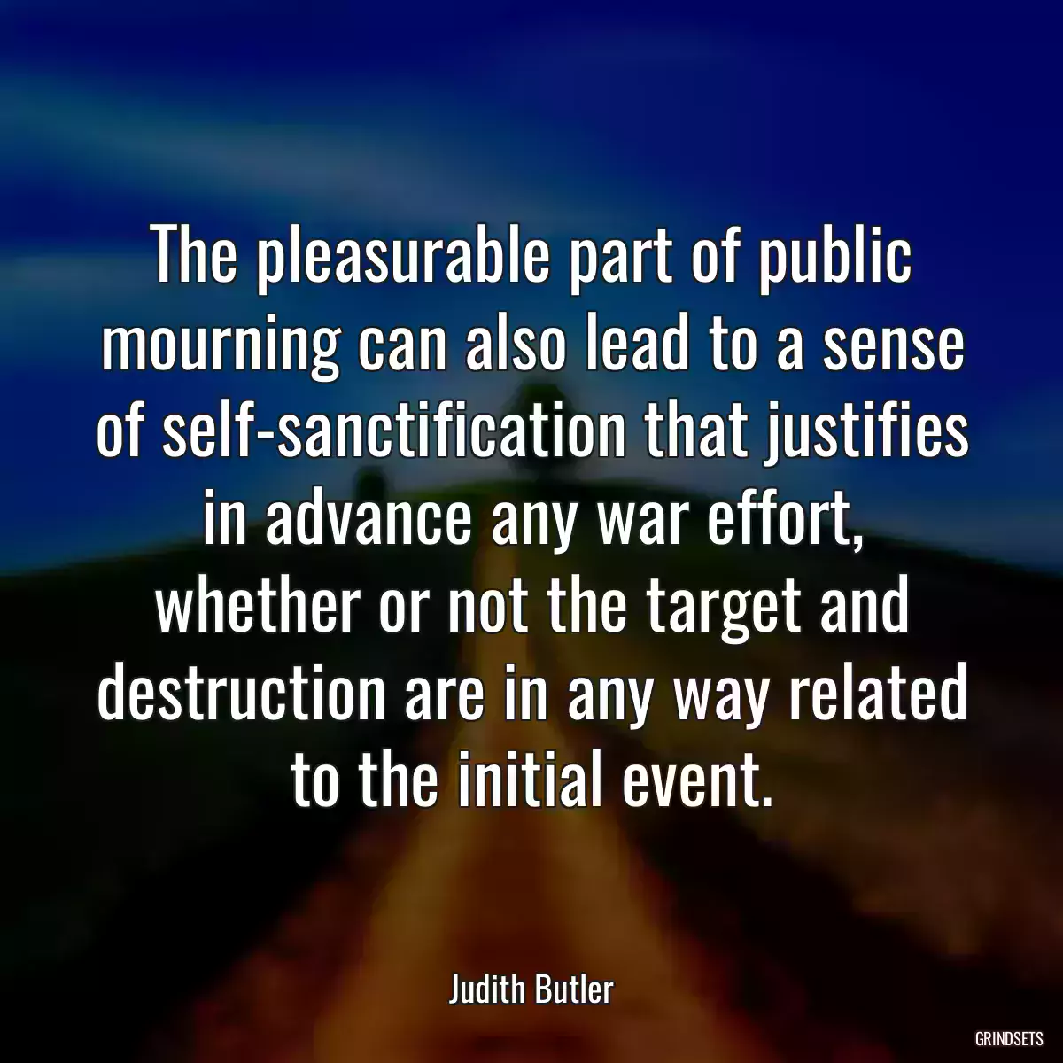 The pleasurable part of public mourning can also lead to a sense of self-sanctification that justifies in advance any war effort, whether or not the target and destruction are in any way related to the initial event.