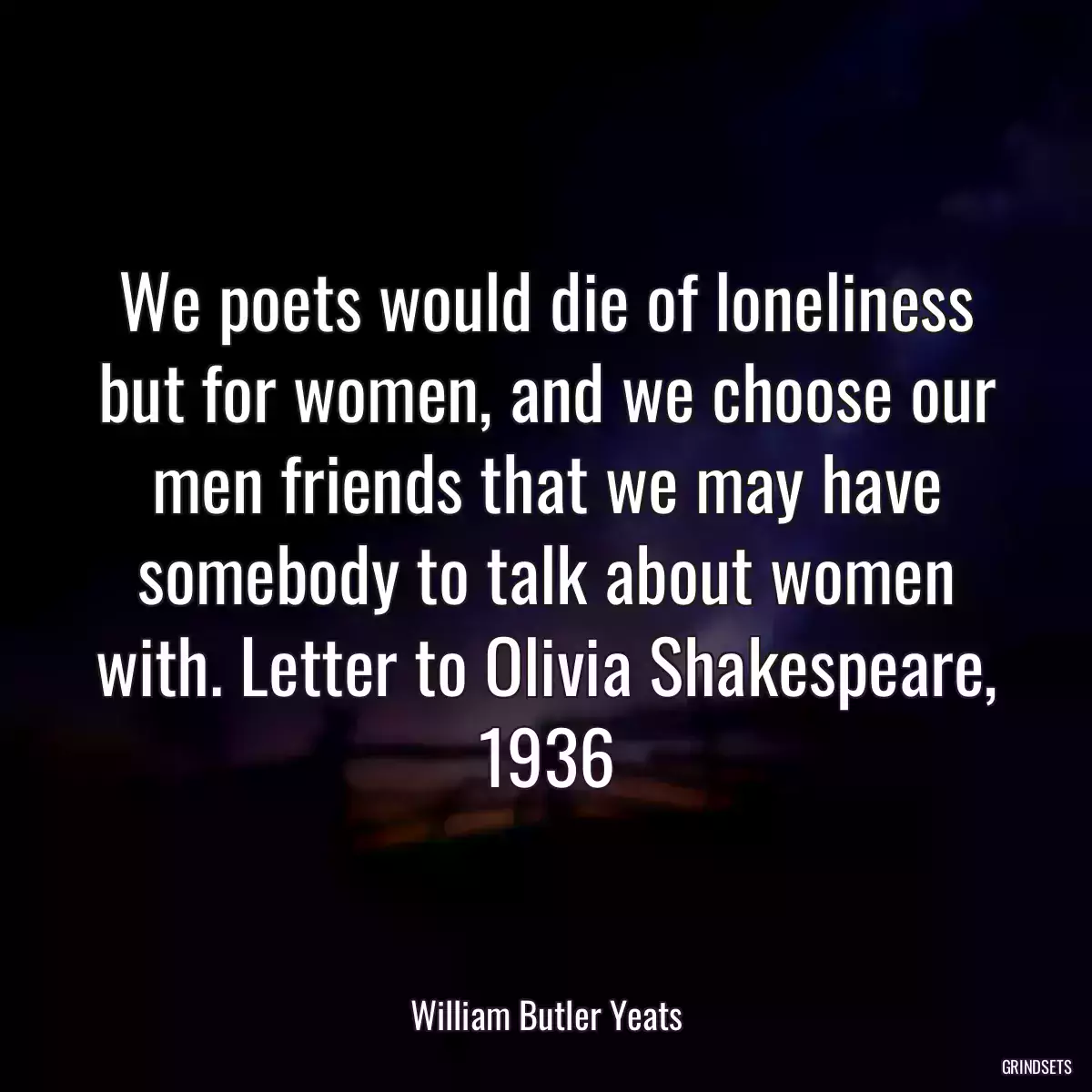 We poets would die of loneliness but for women, and we choose our men friends that we may have somebody to talk about women with. Letter to Olivia Shakespeare, 1936