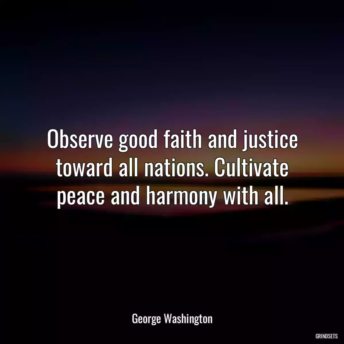 Observe good faith and justice toward all nations. Cultivate peace and harmony with all.