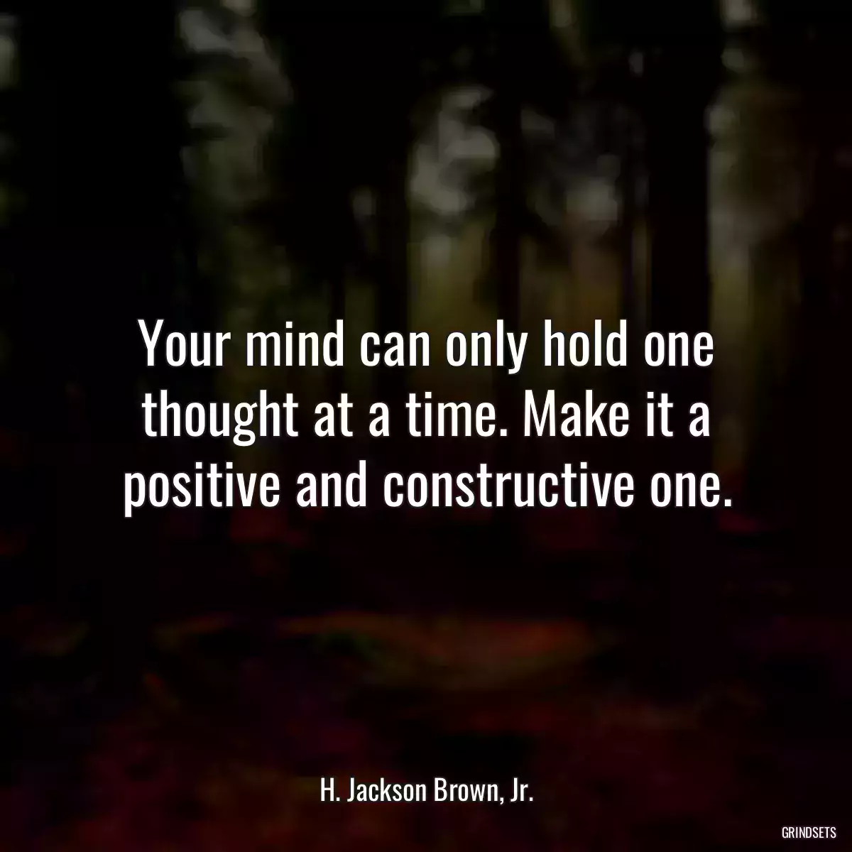 Your mind can only hold one thought at a time. Make it a positive and constructive one.