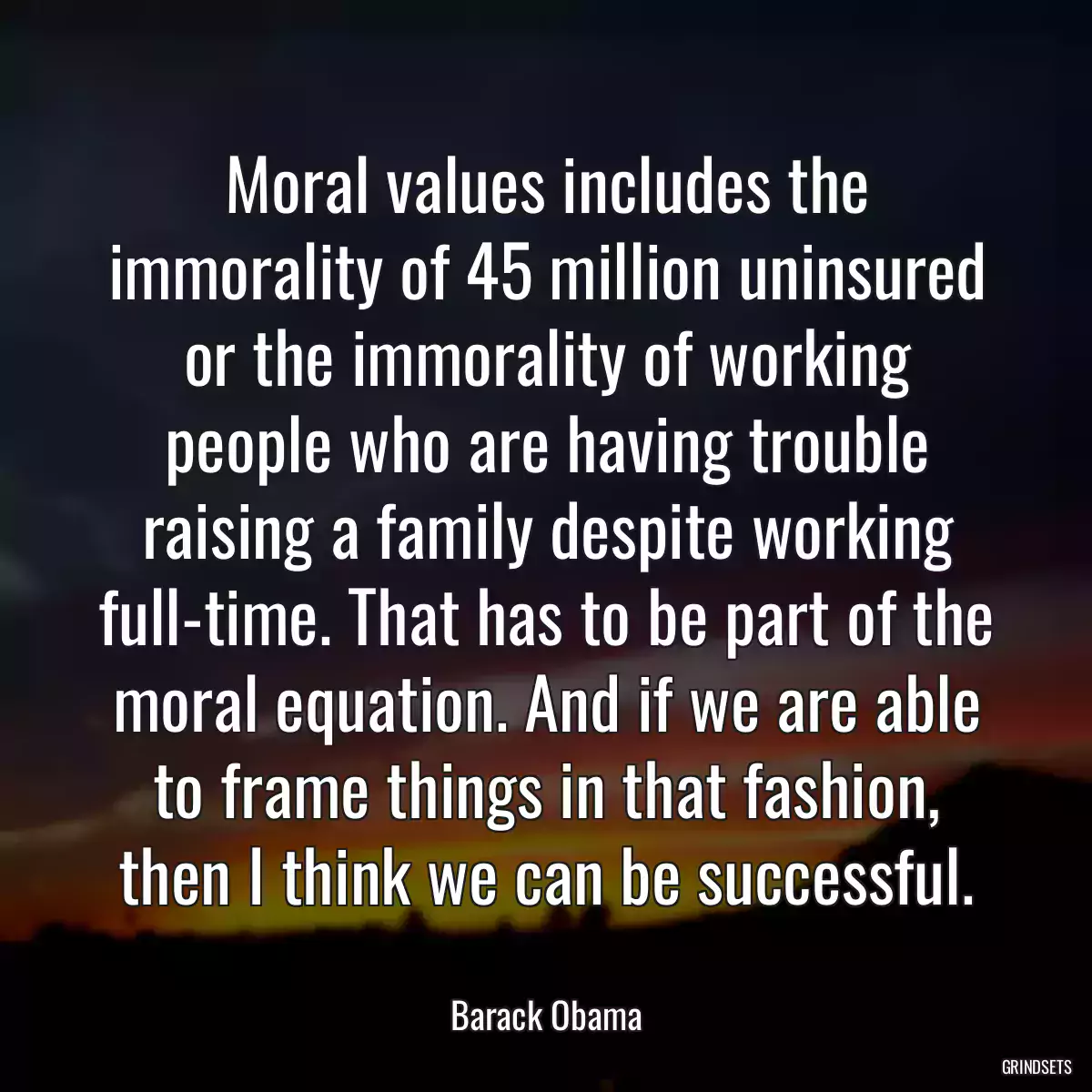 Moral values includes the immorality of 45 million uninsured or the immorality of working people who are having trouble raising a family despite working full-time. That has to be part of the moral equation. And if we are able to frame things in that fashion, then I think we can be successful.