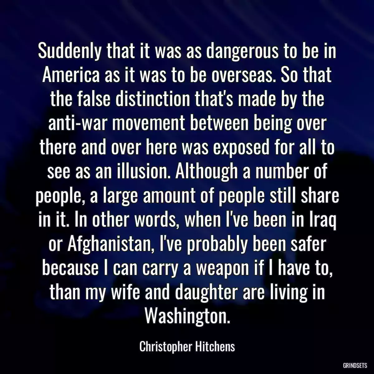 Suddenly that it was as dangerous to be in America as it was to be overseas. So that the false distinction that\'s made by the anti-war movement between being over there and over here was exposed for all to see as an illusion. Although a number of people, a large amount of people still share in it. In other words, when I\'ve been in Iraq or Afghanistan, I\'ve probably been safer because I can carry a weapon if I have to, than my wife and daughter are living in Washington.