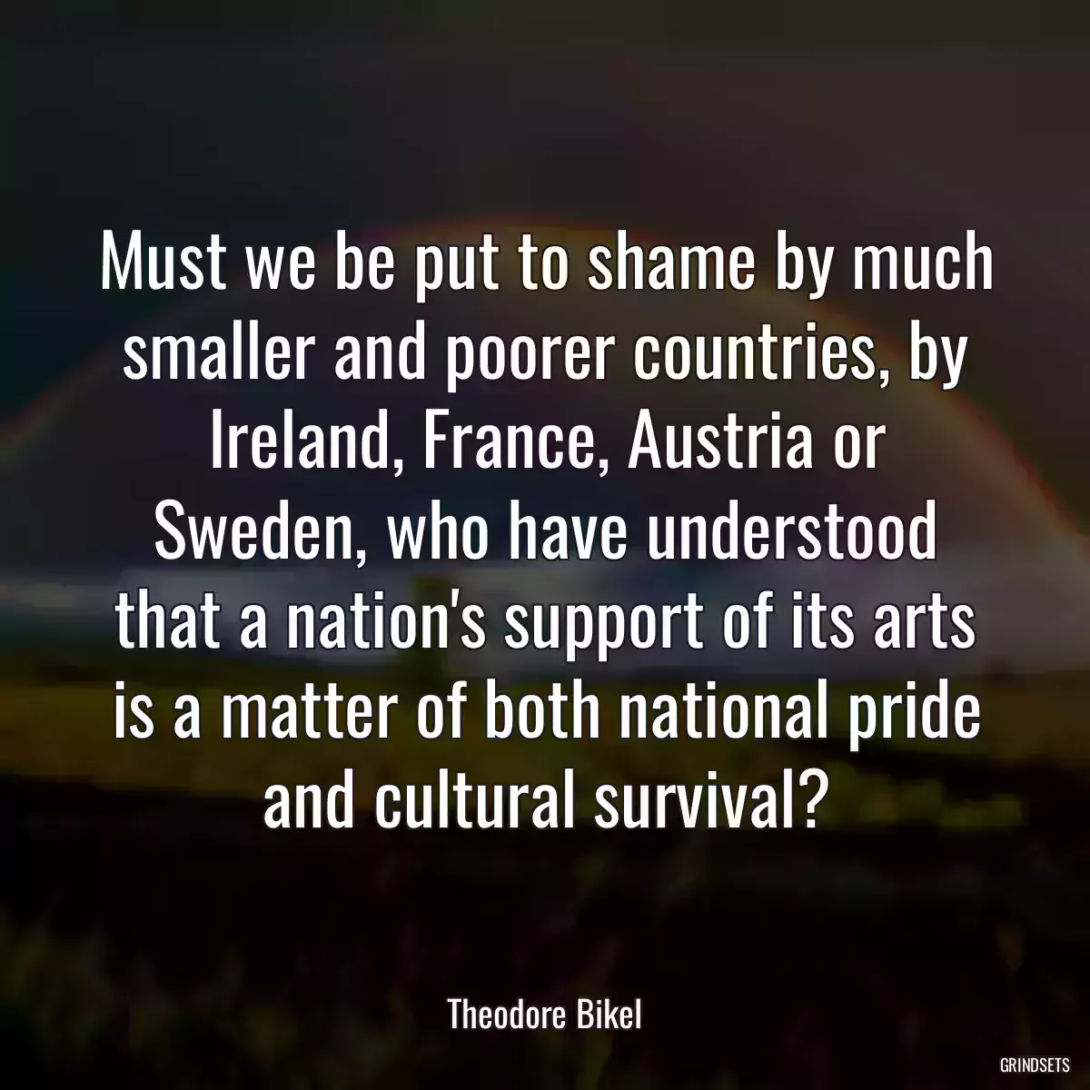 Must we be put to shame by much smaller and poorer countries, by Ireland, France, Austria or Sweden, who have understood that a nation\'s support of its arts is a matter of both national pride and cultural survival?