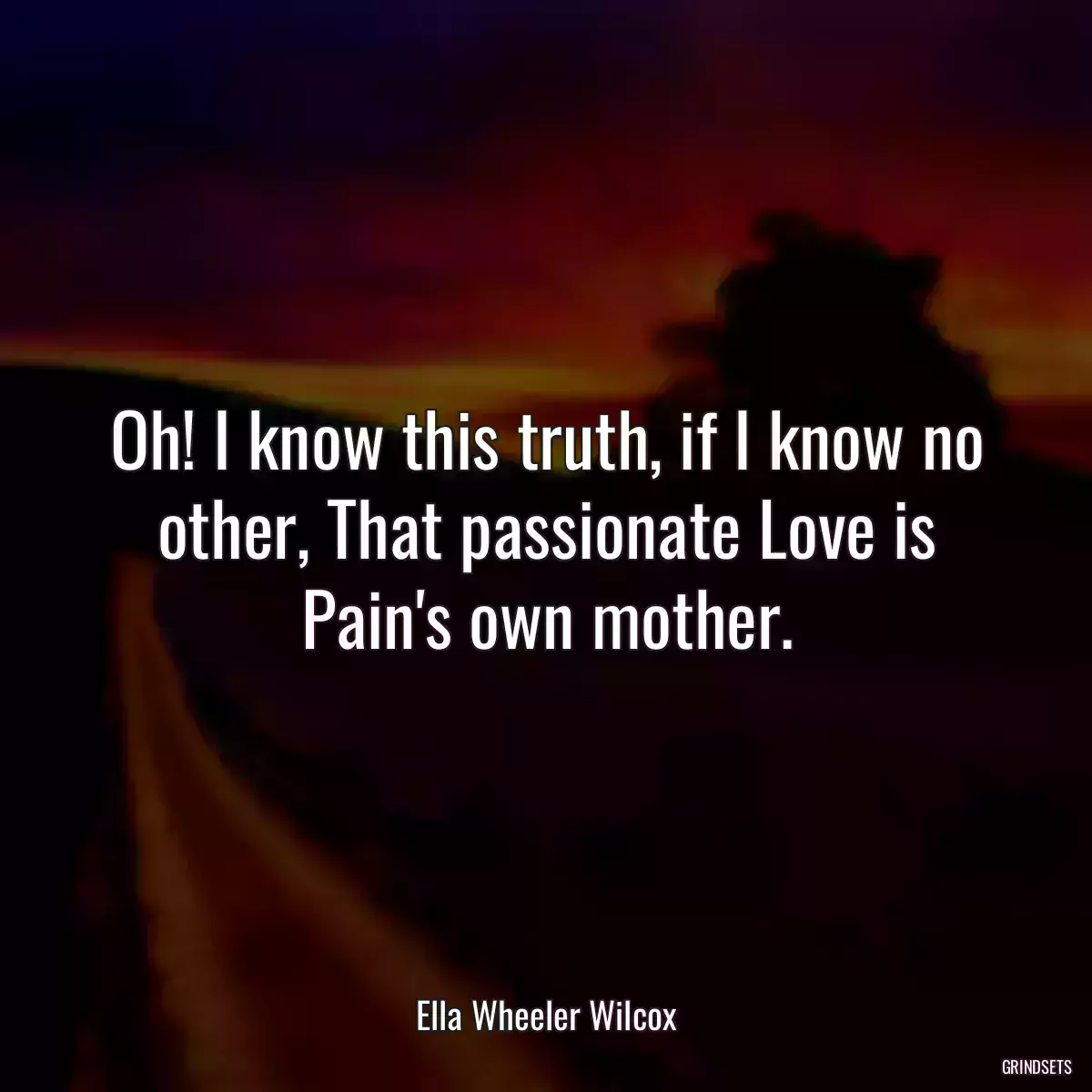 Oh! I know this truth, if I know no other, That passionate Love is Pain\'s own mother.