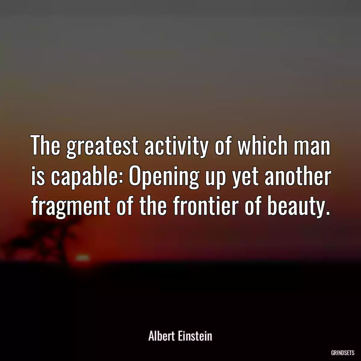 The greatest activity of which man is capable: Opening up yet another fragment of the frontier of beauty.