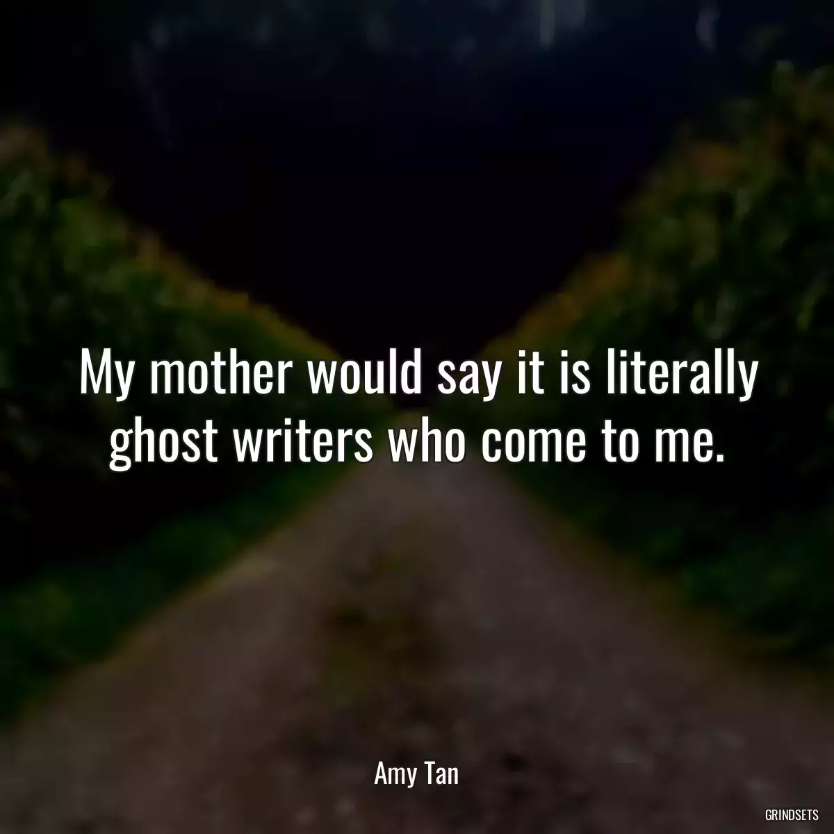 My mother would say it is literally ghost writers who come to me.